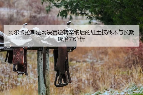 阿尔卡拉斯法网决赛逆转辛纳后的红土技战术与长期统治力分析